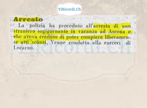 Arresto ad Ascona: la polizia ha proceduto all'arresto di uno straniero soggiornante in vacanza che aveva creduto di poter compiere liberamente atti sconci, condotto alle carceri di Locarno, 1938