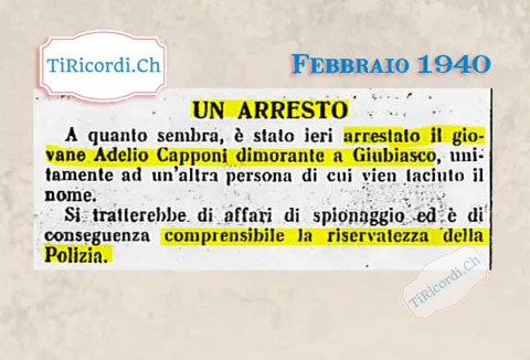 Un arresto: è stato fermato il giovane Adelio Capponi dimorante a Giubiasco, unitamente ad un'altra persona di cui vien taciuto il nome. Si tratterebbe di affari di spionaggio, 1940