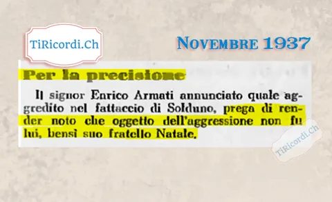 Per la precisione: il signor Enrico Armati, annunciato quale aggredito nel fattaccio di Solduno, prega di render noto che oggetto dell'aggressione non fu lui, bensì suo fratello Natale, 1937